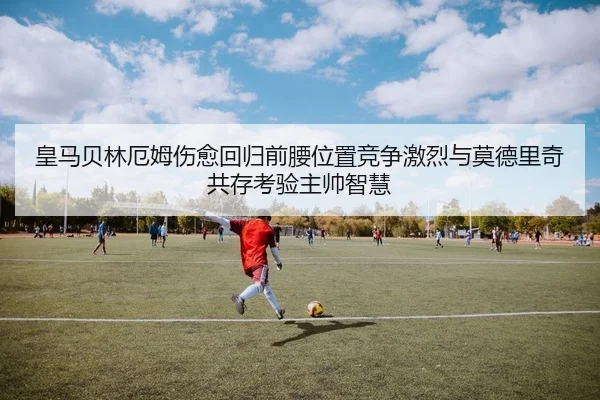 皇马贝林厄姆伤愈回归前腰位置竞争激烈与莫德里奇共存考验主帅智慧