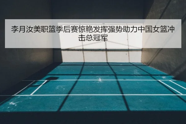 李月汝美职篮季后赛惊艳发挥强势助力中国女篮冲击总冠军